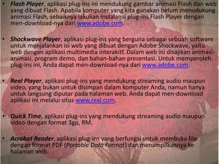• Flash Player, aplikasi plug-ins ini mendukung gambar animasi Flash dan web
yang dibuat Flash. Apabila komputer yang kita gunakan belum menudukung
animasi Flash, sebaiknya lakukan instalansi plug-ins Flash Player dengan
men-download-nya dari www.adobe.com.
• Shockwave Player, aplikasi plug-ins yang berguna sebagai sebuah software
untuk menjalankan isi web yang dibuat dengan Adobe Shockwave, yaitu
web dengan aplikasi multimedia interakitf. Dalam web ini disajikan animasianimasi, program demo, dan bahan-bahan presentasi. Untuk memperoleh
plug-ins ini, Anda dapat men-download-nya dari www.adobe.com.
• Real Player, aplikasi plug-ins yang mendukung streaming audio maupun
video, yang bukan untuk disimpan dalam komputer Anda, namun hanya
untuk langsung diputar pada halaman web. Anda dapat men-download
aplikasi ini melalui situs www.real.com.
• Quick Time, aplikasi plug-ins yang mendukung streaming audio maupun
video dengan format 3gp, RM.
• Acrobat Reader, aplikasi plug-ins yang berfungsi untuk membuka file
dengan format PDF (Portable Data Format) dan menampilkannya ke
halaman web.

 