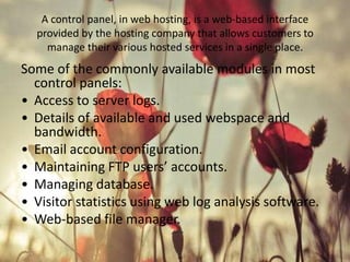 A control panel, in web hosting, is a web-based interface
provided by the hosting company that allows customers to
manage their various hosted services in a single place.

Some of the commonly available modules in most
control panels:
• Access to server logs.
• Details of available and used webspace and
bandwidth.
• Email account configuration.
• Maintaining FTP users’ accounts.
• Managing database.
• Visitor statistics using web log analysis software.
• Web-based file manager.

 