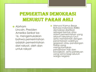 Pengertian Demokrasi
Menurut Parah Ahli


Abrham
Lincoln, Presiden
Amerika Serikat ke16, mengemukakan
bahwa pemerintahan
adalah pemerintahan
dari rakyat, oleh dan
untuk rakyat



Menurut Kamus Besar
Bahasa Indonesia (KBBI)
demokrasi diartikan
sebagai bentuk atau
sistem pemerintahan yang
seluruh rakyatnya turut
serta memerintah dengan
perantaraan wakilnya,
gagasan atau pandangan
hidup yang
mengutamakan
persamaan hak dan
kewajiban, serta perlakuan
yang sama bagi seluruh
warga negara

 