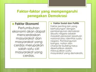 Faktor-faktor yang mempengaruhi
penegakan Demokrasi
 Faktor

Ekonomi
Pertumbuhan
ekonomi akan dapat
mencerdaskan
masyarakat dan
masyarakat yang
cerdas merupakan
salah satu ciri
masyarakat yang
cerdas.

Faktor Sosial dan Politik
Faktor penting lain yang
berhubungan dengan
pembangunan demokrasi
disuatu negara adalah
masalah perasaan kesatuan
nasional atau identitas suatu
negara. Pembangunan
bangsa, nation dan
character building harus
diperhatikan dalam
mewujudkan suatu
masyarakat yang demokratis.


 