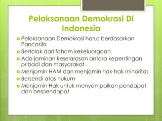 Pelaksanaan Demokrasi Di
Indonesia
 Pelaksanaan

Demokrasi harus berdasarkan

Pancasila
 Bertolak dari faham kekeluargaan
 Ada jaminan keselarasan antara kepentingan
pribadi dan masyarakat
 Menjamin HAM dan menjamin hak-hak minoritas
 Bersendi atas hukum
 Menjamin Hak untuk menyampaikan pendapat
dan berpendapat

 