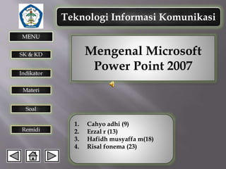 Teknologi Informasi Komunikasi
MENU

Mengenal Microsoft
Power Point 2007

SK & KD
Indikator

Materi
Soal

Remidi

1.
2.
3.
4.

Cahyo adhi (9)
Erzal r (13)
Hafidh musyaffa m(18)
Risal fonema (23)

 