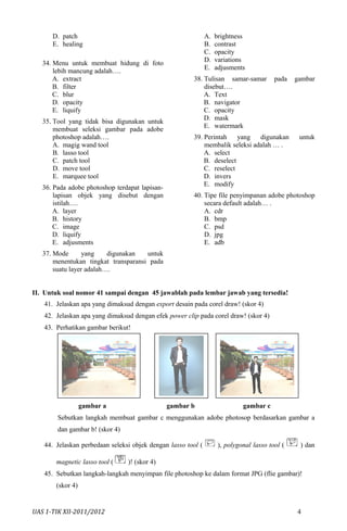 D. patch
E. healing
34. Menu untuk membuat hidung di foto
lebih mancung adalah….
A. extract
B. filter
C. blur
D. opacity
E. liquify
35. Tool yang tidak bisa digunakan untuk
membuat seleksi gambar pada adobe
photoshop adalah….
A. magig wand tool
B. lasso tool
C. patch tool
D. move tool
E. marquee tool
36. Pada adobe photoshop terdapat lapisan-
lapisan objek yang disebut dengan
istilah….
A. layer
B. history
C. image
D. liquify
E. adjusments
37. Mode yang digunakan untuk
menentukan tingkat transparansi pada
suatu layer adalah….
A. brightness
B. contrast
C. opacity
D. variations
E. adjusments
38. Tulisan samar-samar pada gambar
disebut….
A. Text
B. navigator
C. opacity
D. mask
E. watermark
39. Perintah yang digunakan untuk
membalik seleksi adalah … .
A. select
B. deselect
C. reselect
D. invers
E. modify
40. Tipe file penyimpanan adobe photoshop
secara default adalah… .
A. cdr
B. bmp
C. psd
D. jpg
E. adb
II. Untuk soal nomor 41 sampai dengan 45 jawablah pada lembar jawab yang tersedia!
41. Jelaskan apa yang dimaksud dengan export desain pada corel draw! (skor 4)
42. Jelaskan apa yang dimaksud dengan efek power clip pada corel draw! (skor 4)
43. Perhatikan gambar berikut!
gambar a gambar b gambar c
Sebutkan langkah membuat gambar c menggunakan adobe photosop berdasarkan gambar a
dan gambar b! (skor 4)
44. Jelaskan perbedaan seleksi objek dengan lasso tool ( ), polygonal lasso tool ( ) dan
magnetic lasso tool ( )! (skor 4)
45. Sebutkan langkah-langkah menyimpan file photoshop ke dalam format JPG (flie gambar)!
(skor 4)
UAS 1-TIK XII-2011/2012 4
 