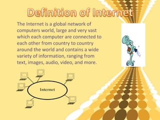 The Internet is a global network of
computers world, large and very vast
which each computer are connected to
each other from country to country
around the world and contains a wide
variety of information, ranging from
text, images, audio, video, and more.
 