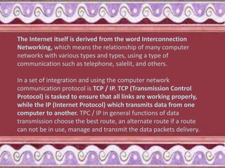 The Internet itself is derived from the word Interconnection
Networking, which means the relationship of many computer
networks with various types and types, using a type of
communication such as telephone, salelit, and others.
In a set of integration and using the computer network
communication protocol is TCP / IP. TCP (Transmission Control
Protocol) is tasked to ensure that all links are working properly,
while the IP (Internet Protocol) which transmits data from one
computer to another. TPC / IP in general functions of data
transmission choose the best route, an alternate route if a route
can not be in use, manage and transmit the data packets delivery.
 