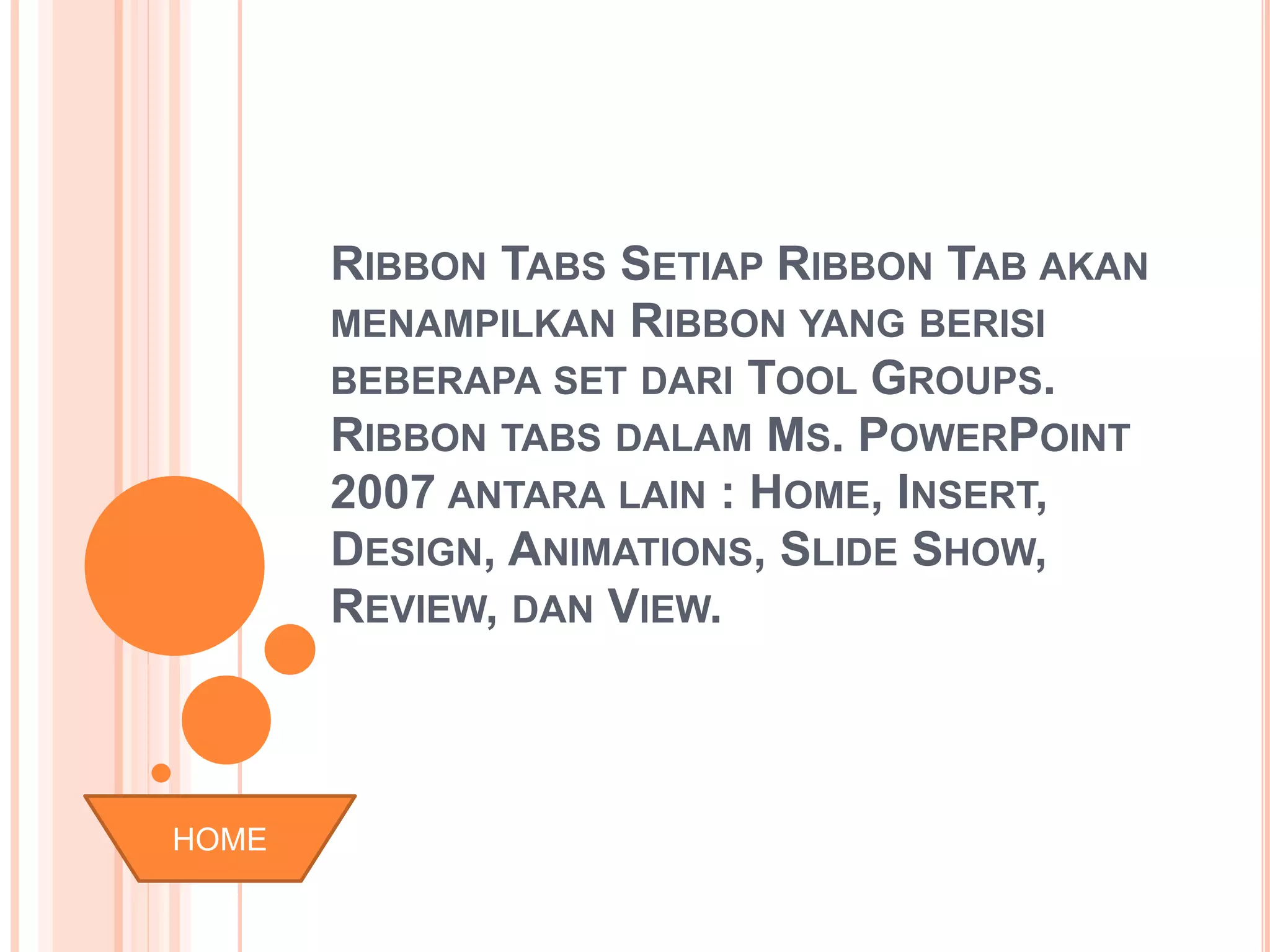 RIBBON TABS SETIAP RIBBON TAB AKAN 
MENAMPILKAN RIBBON YANG BERISI 
BEBERAPA SET DARI TOOL GROUPS. 
RIBBON TABS DALAM MS. POWERPOINT 
2007 ANTARA LAIN : HOME, INSERT, 
DESIGN, ANIMATIONS, SLIDE SHOW, 
REVIEW, DAN VIEW. 
HOME 
 