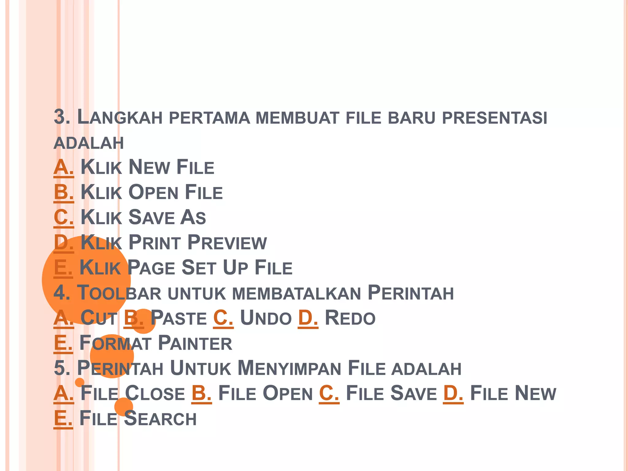 3. LANGKAH PERTAMA MEMBUAT FILE BARU PRESENTASI 
ADALAH 
A. KLIK NEW FILE 
B. KLIK OPEN FILE 
C. KLIK SAVE AS 
D. KLIK PRINT PREVIEW 
E. KLIK PAGE SET UP FILE 
4. TOOLBAR UNTUK MEMBATALKAN PERINTAH 
A. CUT B. PASTE C. UNDO D. REDO 
E. FORMAT PAINTER 
5. PERINTAH UNTUK MENYIMPAN FILE ADALAH 
A. FILE CLOSE B. FILE OPEN C. FILE SAVE D. FILE NEW 
E. FILE SEARCH 
 