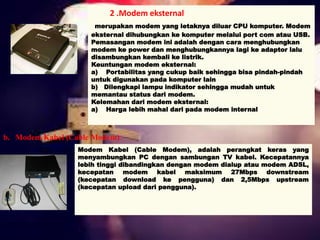 2 .Modem eksternal 
merupakan modem yang letaknya diluar CPU komputer. Modem 
eksternal dihubungkan ke komputer melalui port com atau USB. 
Pemasangan modem ini adalah dengan cara menghubungkan 
modem ke power dan menghubungkannya lagi ke adaptor lalu 
disambungkan kembali ke listrik. 
Keuntungan modem eksternal: 
a) Portabilitas yang cukup baik sehingga bisa pindah-pindah 
untuk digunakan pada komputer lain 
b) Dilengkapi lampu indikator sehingga mudah untuk 
memantau status dari modem. 
Kelemahan dari modem eksternal: 
a) Harga lebih mahal dari pada modem internal 
b. Modem Kabel (Cable Modem) 
Modem Kabel (Cable Modem), adalah perangkat keras yang 
menyambungkan PC dengan sambungan TV kabel. Kecepatannya 
lebih tinggi dibandingkan dengan modem dialup atau modem ADSL, 
kecepatan modem kabel maksimum 27Mbps downstream 
(kecepatan download ke pengguna) dan 2,5Mbps upstream 
(kecepatan upload dari pengguna). 
 