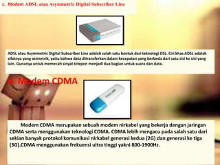 c. Modem ADSL atau Asymmetric Digital Subscriber Line 
ADSL atau Asymmetric Digital Subscriber Line adalah salah satu bentuk dari teknologi DSL. Ciri khas ADSL adalah 
sifatnya yang asimetrik, yaitu bahwa data ditransferkan dalam kecepatan yang berbeda dari satu sisi ke sisi yang 
lain. Gunanya untuk memecah sinyal telepon menjadi dua bagian untuk suara dan data. 
d. Modem CDMA 
Modem CDMA merupakan sebuah modem nirkabel yang bekerja dengan jaringan 
CDMA serta menggunakan teknologi CDMA. CDMA lebih mengacu pada salah satu dari 
sekian banyak protokol komunikasi nirkabel generasi kedua (2G) dan generasi ke tiga 
(3G).CDMA menggunakan frekuensi ultra tinggi yakni 800-1900Hz. 
 