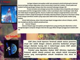 3. Telepon 
Jaringan telepon merupakan salah satu prasyarat untuk terhubung ke internet 
karena jaringan telepon digunakan untuk meneruskan sinyal dari modem. Proses pada saat 
modem terhubung dengan telepon dan kita memulai hubungan dengan ISP. 
Proses tersebut sama dengan proses kita menelpon biasa tetapi jika ada telepon 
masuk pada saat kita menggunakan modem, maka si penelepon akan mendengar nada sibuk 
dan tidak dapat menghubungi kita. Karena modem dan telepon sangat berkaitan erat maka 
kecepatan modem sangat berpengaruh terhadap rekening telepon yang harus kita bayar setiap 
bulan dengan demikian modem yang cepat akan lebih hemat uang dari pada modem yang 
lambat. 
Untuk lebih jelasnya, akses internet juga dapat menggunakan saluran telepon, satelit, 
dan handphone.Berikut adalah penjelasannya. 
a) Saluran Telepon 
Saluran telepon juga merupakan perangkat keras yang penting dan diperlukan untuk 
menghubungkan computer dengan internet dan juga diikuti dengan penggunaan modem dial-up. 
VSAT (Very Small Aperture Terminal) adalah stasiun penerima 
sinyal dari satelit dengan antenna penerima berbentuk piringan 
dengan diameter kurang dari 3 meter.Fungsi utama VSAT adalah 
untuk menerima dan mengirim data ke satelit. 
Protokol yang digunakan disebut WAP (Wireless Application 
Protocol) adalah sebuah protocol atau sebuah teknik messaging 
service yang memungkinkan sebuah handphone bisa akses ke 
internet. 
b) Satelit 
 
