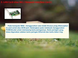 3. LAN Card atau NIC ( Network Interface Card ) 
Pada komputer MAC menggunakan satu kotak khusus ynag ditancapkan 
ke port serial atau SCSI port. Sedangkan pada notebook menggunakan 
PCMCIA.slot untuk memasang kartu jaringannya. Kartu jaringan yang 
biasa digunakan adakan kartu jaringan Ethernet dan kartu token ring. 
 