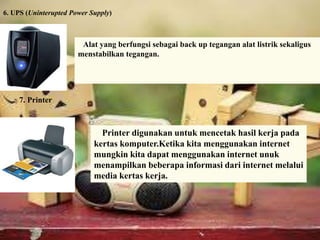6. UPS (Uninterupted Power Supply) 
Alat yang berfungsi sebagai back up tegangan alat listrik sekaligus 
menstabilkan tegangan. 
Printer digunakan untuk mencetak hasil kerja pada 
kertas komputer.Ketika kita menggunakan internet 
mungkin kita dapat menggunakan internet unuk 
menampilkan beberapa informasi dari internet melalui 
media kertas kerja. 
7. Printer 
 