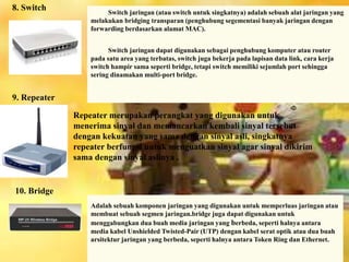 8. Switch 
Switch jaringan (atau switch untuk singkatnya) adalah sebuah alat jaringan yang 
melakukan bridging transparan (penghubung segementasi banyak jaringan dengan 
forwarding berdasarkan alamat MAC). 
Switch jaringan dapat digunakan sebagai penghubung komputer atau router 
pada satu area yang terbatas, switch juga bekerja pada lapisan data link, cara kerja 
switch hampir sama seperti bridge, tetapi switch memiliki sejumlah port sehingga 
sering dinamakan multi-port bridge. 
Repeater merupakan perangkat yang digunakan untuk 
menerima sinyal dan memancarkan kembali sinyal tersebut 
dengan kekuatan yang sama dengan sinyal asli, singkatnya 
repeater berfungsi untuk menguatkan sinyal agar sinyal dikirim 
sama dengan sinyal aslinya . 
Adalah sebuah komponen jaringan yang digunakan untuk memperluas jaringan atau 
membuat sebuah segmen jaringan.bridge juga dapat digunakan untuk 
menggabungkan dua buah media jaringan yang berbeda, seperti halnya antara 
media kabel Unshielded Twisted-Pair (UTP) dengan kabel serat optik atau dua buah 
arsitektur jaringan yang berbeda, seperti halnya antara Token Ring dan Ethernet. 
9. Repeater 
10. Bridge 
 
