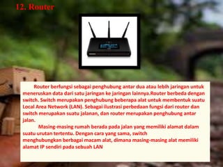 12. Router 
Router berfungsi sebagai penghubung antar dua atau lebih jaringan untuk 
meneruskan data dari satu jaringan ke jaringan lainnya.Router berbeda dengan 
switch. Switch merupakan penghubung beberapa alat untuk membentuk suatu 
Local Area Network (LAN). Sebagai ilustrasi perbedaan fungsi dari router dan 
switch merupakan suatu jalanan, dan router merupakan penghubung antar 
jalan. 
Masing-masing rumah berada pada jalan yang memiliki alamat dalam 
suatu urutan tertentu. Dengan cara yang sama, switch 
menghubungkan berbagai macam alat, dimana masing-masing alat memiliki 
alamat IP sendiri pada sebuah LAN 
 