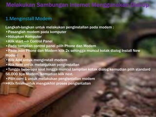 Melakukan Sambungan Internet Menggunakan Dial-Up 
1.Menginstall Modem 
Langkah-langkan untuk melakukan penginstallan pada modem : 
•Pasanglah modem pada komputer 
•Hidupkan Komputer 
•Klik start —> Control Panel 
•Pada tampilan control panel pilih Phone dan Modem 
•Pada ikon Phone dan Modem klik 2x sehingga muncul kotak dialog Install New 
Modem 
•Klik Add untuk menginstall modem 
•Klik Next untuk melanjutkan penginstallan 
•Tunggu beberapa saat hingga muncul tampilan kotak dialog kemudian pilih standard 
56.000 bps Modem, kemudian klik next. 
•Pilih com 1 untuk melakukan pengisntallan modem 
•Klik finish untuk mengakhiri proses pengisntallan 
 