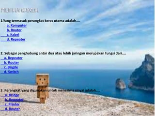 1.Yang termasuk perangkat keras utama adalah.... 
a. Komputer 
b. Router 
c. Kabel 
d. Repeater 
2. Sebagai penghubung antar dua atau lebih jaringan merupakan fungsi dari.... 
a. Repeater 
b. Router 
c. Brigde 
d. Switch 
3. Perangkat yang digunakan untuk menerima sinyal adalah.... 
a. Bridge 
b. Repeater 
c. Printer 
d. Router 
 
