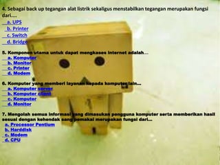 4. Sebagai back up tegangan alat listrik sekaligus menstabilkan tegangan merupakan fungsi 
dari.... 
a. UPS 
b. Printer 
c. Switch 
d. Bridge 
5. Komponen utama untuk dapat mengkases internet adalah.... 
a. Komputer 
b. Monitor 
c. Printer 
d. Modem 
6. Komputer yang memberi layanan kepada komputer lain... 
a. Komputer server 
b. Komputer client 
c. Komputer 
d. Monitor 
7. Mengolah semua informasi yang dimasukan pengguna komputer serta memberikan hasil 
sesuai dengan kehendak sang pemakai merupakan fungsi dari... 
a. Processor Pentium 
b. Harddisk 
c. Modem 
d. CPU 
 