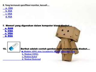 8. Yang termasuk spesifikasi monitor, kecuali…. 
a. CGA 
b. EGA 
c. VGA 
d. FGA 
9. Memori yang digunakan dalam komputer biasa disebut…. 
a. RAM 
b. CGA 
c. VGA 
d. EGA 
10. Berikut adalah contoh gambar jenis modem yang disebut…. 
a. Modem ADSL atau Asymmetric Digital Subscriber Line 
b. Modem CDMA 
c. Modem Kabel 
d. Modem Eksternal 
 