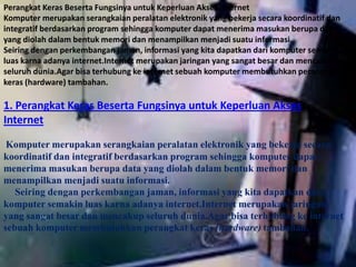Perangkat Keras Beserta Fungsinya untuk Keperluan Akses Internet 
Komputer merupakan serangkaian peralatan elektronik yang bekerja secara koordinatif dan 
integratif berdasarkan program sehingga komputer dapat menerima masukan berupa data 
yang diolah dalam bentuk memori dan menampilkan menjadi suatu informasi. 
Seiring dengan perkembangan jaman, informasi yang kita dapatkan dari komputer semakin 
luas karna adanya internet.Internet merupakan jaringan yang sangat besar dan mencakup 
seluruh dunia.Agar bisa terhubung ke internet sebuah komputer membutuhkan perangkat 
keras (hardware) tambahan. 
1. Perangkat Keras Beserta Fungsinya untuk Keperluan Akses 
Internet 
Komputer merupakan serangkaian peralatan elektronik yang bekerja secara 
koordinatif dan integratif berdasarkan program sehingga komputer dapat 
menerima masukan berupa data yang diolah dalam bentuk memori dan 
menampilkan menjadi suatu informasi. 
Seiring dengan perkembangan jaman, informasi yang kita dapatkan dari 
komputer semakin luas karna adanya internet.Internet merupakan jaringan 
yang sangat besar dan mencakup seluruh dunia.Agar bisa terhubung ke internet 
sebuah komputer membutuhkan perangkat keras (hardware) tambahan. 
 