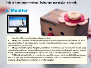 Dalam komputer terdapat beberapa perangkat seperti: 
a. Monitor 
Spesifikasi Monitor dibedakan sebagai berikut : 
• CGA (Color Graphics Adapter) monitor jenis ini memiliki resolusi maksimal 640x200. Dan 
bisa menampilkan 4 warna saja. Jenis monitor ini adalah monitor dengan resolusi kualitas 
rendah menurut standart IBM. 
• EGA (Enhanced Graphics Adapter), monitor ini memiliki resolusi maksimum 640x350 yang 
mencukupi untuk penggunaan tingkat tinggi seperti menampilkan mode grafis. Monitor jenis ini 
mampu menampilkan 16 warna pada bentuk teks (80x25 karakter atau 40x25 karakter). 
• VGA (Video Graphicd Array), monitor ini memiliki resolusi maksimum 800x600, perbedaan 
jenis EGA dan VGA adalah cara menampilkan pixel yaitu EGA/CGA pixel ditampilkan secara 
langsung sebagai hasil dari tembakan generator adapter. 
 