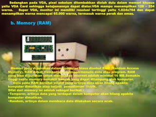 Sedangkan pada VGA, pixel sebelum ditembakkan diolah dulu dalam memori khusus 
yaitu VGA Card sehingga ketajamannya dapat diatur.VGA mampu menampilkan 128 – 254 
warna. Super VGA, monitor ini memiliki resolusi tertinggi yaitu 1.024x764 dan dapat 
menampilkan warna mencapai 65.000 warna, termasuk warna perak dan emas. 
b. Memory (RAM) 
Memori yang digunakan dalam komputer biasa disebut RAM (Random Access 
Memory). RAM dapat membaca/menyimpan/menulis data atau program. RAM 
yang bisa digunakan untuk mengakses internet adalah minimal 16 MB.Semakin 
tinggi suatu memory semakin banyak yang dapat ditampung oleh komputer. 
Data pada RAM bersifat volatif yang artinya data akan hilang apabila 
komputer dimatikan atau terjadi pemadaman listrik. 
Sifat dari memory ini adalah sebagai berikut : 
•Temporer, artinya data yang terdapat dalam komputer akan hilang apabila 
komputer dimatikan. 
•Random, artinya dalam membaca data dilakukan secara acak. 
 