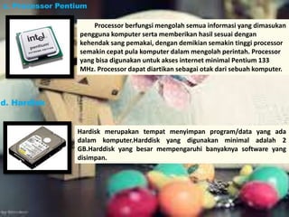 Processor berfungsi mengolah semua informasi yang dimasukan 
c. Processor Pentium 
pengguna komputer serta memberikan hasil sesuai dengan 
kehendak sang pemakai, dengan demikian semakin tinggi processor 
semakin cepat pula komputer dalam mengolah perintah. Processor 
yang bisa digunakan untuk akses internet minimal Pentium 133 
MHz. Processor dapat diartikan sebagai otak dari sebuah komputer. 
Hardisk merupakan tempat menyimpan program/data yang ada 
dalam komputer.Harddisk yang digunakan minimal adalah 2 
GB.Harddisk yang besar mempengaruhi banyaknya software yang 
disimpan. 
d. Hardisk 
 