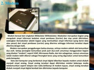 2. Modem 
Modem berasal dari singkatan MOdulator DEModulator. Modulator merupakan bagian yang 
mengubah sinyal informasi kedalam sinyal pembawa (Carrier) dan siap untuk dikirimkan, 
sedangkan Demodulator adalah bagian yang memisahkan sinyal informasi (yang berisi data 
atau pesan) dari sinyal pembawa (carrier) yang diterima sehingga informasi tersebut dapat 
diterima dengan baik. 
Modem merupakan penggabungan kedua-duanya, artinya modem adalah alat komunikasi 
dua arah. Setiap perangkat komunikasi jarak jauh dua-arah umumnya menggunakan bagian 
yang disebut “modem”, seperti VSAT, Microwave Radio, dan lain sebagainya, namun umumnya 
istilah modem lebih dikenal sebagai Perangkat keras yang sering digunakan untuk komunikasi 
pada komputer. 
Data dari komputer yang berbentuk sinyal digital diberikan kepada modem untuk diubah 
menjadi sinyal analog. Sinyal analog tersebut dapat dikirimkan melalui beberapa media 
telekomunikasi seperti telepon dan radio.Setibanya di modem tujuan, sinyal analog tersebut 
diubah menjadi sinyal digital kembali dan dikirimkan kepada komputer. 
 
