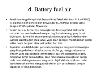 d. Battery fuel air 
• Penelitian yang dibiayai oleh Dewan Riset Teknik dan Ilmu Fisika (EPSRC) 
ini dipimpin oleh peneliti dari Universitas St. Andrews bekerja sama 
dengan Strathclydedan Newcastle. 
• Desain baru ini berpotensi meningkatkan kinerja produk elektronik 
portabel dan memberikan dorongan bagi industri energi yang dapat 
diperbarui. Baterai ini akan memungkinkan output listrik dari sumber-sumber 
seperti angin atau surya, yang akan berhenti menghasilkan energi 
ketika cuaca berganti atau saat malam hari tiba. 
• Kapasitas ini adalah berkat penambahan bagian yang memakai oksigen 
yang diserap dari udara ketika proses discharge, menggantikan satu 
kimiawi yang dipakai pada sistem baterai saat ini. Dengan tidak perlu 
membawa kimia dalam baterai akan memberikan peningkatan energi 
pada baterai dengan ukuran yang sama. Sejak dahulu produsen mobil 
listrik berusaha untuk mengurangi ukuran dan berat baterai dengan 
kapasitas isi yang diperlukan. 
 