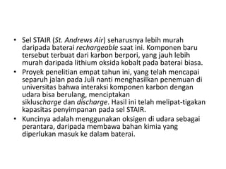 • Sel STAIR (St. Andrews Air) seharusnya lebih murah 
daripada baterai rechargeable saat ini. Komponen baru 
tersebut terbuat dari karbon berpori, yang jauh lebih 
murah daripada lithium oksida kobalt pada baterai biasa. 
• Proyek penelitian empat tahun ini, yang telah mencapai 
separuh jalan pada Juli nanti menghasilkan penemuan di 
universitas bahwa interaksi komponen karbon dengan 
udara bisa berulang, menciptakan 
sikluscharge dan discharge. Hasil ini telah melipat-tigakan 
kapasitas penyimpanan pada sel STAIR. 
• Kuncinya adalah menggunakan oksigen di udara sebagai 
perantara, daripada membawa bahan kimia yang 
diperlukan masuk ke dalam baterai. 
 