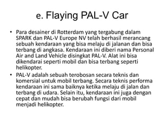 e. Flaying PAL-V Car 
• Para desainer di Rotterdam yang tergabung dalam 
SPARK dan PAL-V Europe NV telah berhasil merancang 
sebuah kendaraan yang bisa melaju di jalanan dan bisa 
terbang di angkasa. Kendaraan ini diberi nama Personal 
Air and Land Vehicle disingkat PAL-V. Alat ini bisa 
dikendarai seperti mobil dan bisa terbang seperti 
helikopter. 
• PAL-V adalah sebuah terobosan secara teknis dan 
komersial untuk mobil terbang. Secara teknis performa 
kendaraan ini sama baiknya ketika melaju di jalan dan 
terbang di udara. Selain itu, kendaraan ini juga dengan 
cepat dan mudah bisa berubah fungsi dari mobil 
menjadi helikopter. 
 