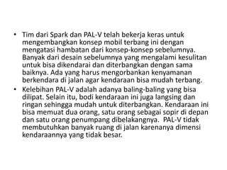 • Tim dari Spark dan PAL-V telah bekerja keras untuk 
mengembangkan konsep mobil terbang ini dengan 
mengatasi hambatan dari konsep-konsep sebelumnya. 
Banyak dari desain sebelumnya yang mengalami kesulitan 
untuk bisa dikendarai dan diterbangkan dengan sama 
baiknya. Ada yang harus mengorbankan kenyamanan 
berkendara di jalan agar kendaraan bisa mudah terbang. 
• Kelebihan PAL-V adalah adanya baling-baling yang bisa 
dilipat. Selain itu, bodi kendaraan ini juga langsing dan 
ringan sehingga mudah untuk diterbangkan. Kendaraan ini 
bisa memuat dua orang, satu orang sebagai sopir di depan 
dan satu orang penumpang dibelakangnya. PAL-V tidak 
membutuhkan banyak ruang di jalan karenanya dimensi 
kendaraannya yang tidak besar. 
 