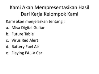 Kami Akan Mempresentasikan Hasil 
Dari Kerja Kelompok Kami 
Kami akan menjelaskan tentang : 
a. Misa Digital Guitar 
b. Future Table 
c. Virus Red Alert 
d. Battery Fuel Air 
e. Flaying PAL-V Car 
 