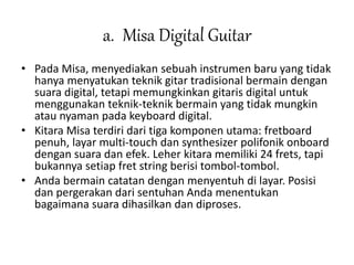 a. Misa Digital Guitar 
• Pada Misa, menyediakan sebuah instrumen baru yang tidak 
hanya menyatukan teknik gitar tradisional bermain dengan 
suara digital, tetapi memungkinkan gitaris digital untuk 
menggunakan teknik-teknik bermain yang tidak mungkin 
atau nyaman pada keyboard digital. 
• Kitara Misa terdiri dari tiga komponen utama: fretboard 
penuh, layar multi-touch dan synthesizer polifonik onboard 
dengan suara dan efek. Leher kitara memiliki 24 frets, tapi 
bukannya setiap fret string berisi tombol-tombol. 
• Anda bermain catatan dengan menyentuh di layar. Posisi 
dan pergerakan dari sentuhan Anda menentukan 
bagaimana suara dihasilkan dan diproses. 
 