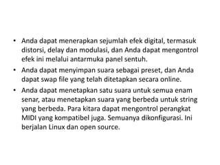 • Anda dapat menerapkan sejumlah efek digital, termasuk 
distorsi, delay dan modulasi, dan Anda dapat mengontrol 
efek ini melalui antarmuka panel sentuh. 
• Anda dapat menyimpan suara sebagai preset, dan Anda 
dapat swap file yang telah ditetapkan secara online. 
• Anda dapat menetapkan satu suara untuk semua enam 
senar, atau menetapkan suara yang berbeda untuk string 
yang berbeda. Para kitara dapat mengontrol perangkat 
MIDI yang kompatibel juga. Semuanya dikonfigurasi. Ini 
berjalan Linux dan open source. 
 