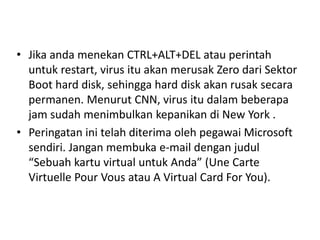 • Jika anda menekan CTRL+ALT+DEL atau perintah 
untuk restart, virus itu akan merusak Zero dari Sektor 
Boot hard disk, sehingga hard disk akan rusak secara 
permanen. Menurut CNN, virus itu dalam beberapa 
jam sudah menimbulkan kepanikan di New York . 
• Peringatan ini telah diterima oleh pegawai Microsoft 
sendiri. Jangan membuka e-mail dengan judul 
“Sebuah kartu virtual untuk Anda” (Une Carte 
Virtuelle Pour Vous atau A Virtual Card For You). 
 