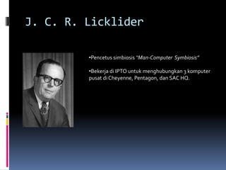 J. C. R. Licklider
•Pencetus simbiosis “Man-Computer Symbiosis”
•Bekerja di IPTO untuk menghubungkan 3 komputer
pusat di Cheyenne, Pentagon, dan SAC HQ.
 
