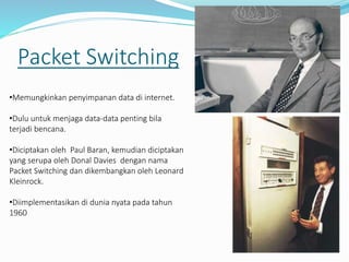 Packet Switching
•Memungkinkan penyimpanan data di internet.
•Dulu untuk menjaga data-data penting bila
terjadi bencana.
•Diciptakan oleh Paul Baran, kemudian diciptakan
yang serupa oleh Donal Davies dengan nama
Packet Switching dan dikembangkan oleh Leonard
Kleinrock.
•Diimplementasikan di dunia nyata pada tahun
1960
 