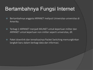 Bertambahnya Fungsi Internet
 Bertambahnya anggota ARPANET meliputi Universitas-universitas di
Amerika.
 Terbagi 2 ARPANET menjadi MILINET untuk keperluan militer dan
ARPANET untuk keperluan non-militer seperti universitas, dll.
 Paket downlink dan terealisasinya Packet Switching memungkinkan
langkah baru dalam berbagi data dan informasi.
 
