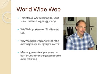 World Wide Web
 Terciptanya WWW karena IRC yang
sudah melambung penggunanya.
 WWW diciptakan oleh Tim Berners
Lee.
 WWW adalah program editor yang
memungkinkan menjelajahi internet.
 Memungkinkan terciptanya nama-
nama domain dan penjelajah seperti
masa sekarang.
 