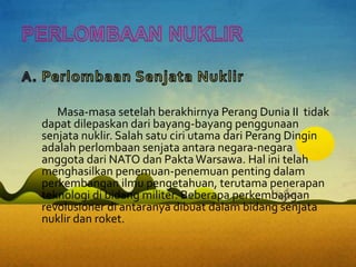 Masa-masa setelah berakhirnya Perang Dunia II tidak
dapat dilepaskan dari bayang-bayang penggunaan
senjata nuklir. Salah satu ciri utama dari Perang Dingin
adalah perlombaan senjata antara negara-negara
anggota dari NATO dan PaktaWarsawa. Hal ini telah
menghasilkan penemuan-penemuan penting dalam
perkembangan ilmu pengetahuan, terutama penerapan
teknologi di bidang militer. Beberapa perkembangan
revolusioner di antaranya dibuat dalam bidang senjata
nuklir dan roket.
 