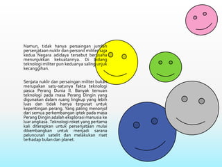 Namun, tidak hanya persaingan jumlah
persenjataan nuklir dan personil militer saja
kedua Negara adidaya tersebut berusaha
menunjukkan kekuatannya. Di bidang
teknologi militer pun keduanya saling unjuk
kecanggihan.
Senjata nuklir dan persaingan militer bukan
merupakan satu-satunya fakta teknologi
pasca Perang Dunia II. Banyak temuan
teknologi pada masa Perang Dingin yang
digunakan dalam ruang lingkup yang lebih
luas dan tidak hanya terpusat untuk
kepentingan perang. Yang paling menonjol
dari semua perkembangan iptek pada masa
Perang Dingin adalah eksplorasi manusia ke
luar angkasa. Teknologi roket yang pertama
kali diterapkan untuk persenjataan mulai
dikembangkan untuk menjadi sarana
peluncuran satelit dan melakukan riset
terhadap bulan dan planet.
 