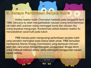 Ketika reaktor nuklir Chernobyl meledak pada tanggal26 April
1986, bencana itu telah mengakibatkan ratusan orang terkontaminasi
zat radio aktif, puluhan orang meninggal dunia dan ratusan ribu
orang terpaksa mengungsi. Kontaminasi akibat ledakan reaktor itu
menyababkan cacat kulit pada tubuh.
PBB merasa perlu mengurangi perlombaan senjata nuklir
yang semakin meningkat pada kedua belah pihak. PBB kemudian
membentuk Atomic Energy Commission yang bertujuan mencari
jalan dan cara untuk mengembangkan penggunaan tenaga atom
untuk maksud-maksud damai, serta mencegah penggunaan tujuan-
tujuan perang.
 