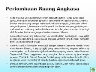  Pada mulanya Uni Soviet meluncurkan pesawat Sputnik I tanpa awak kapal
(1957), kemudian diikuti oleh Sputnik II yang membawa seekor anjing. Amerika
Serikat mengimbangi dengan meluncurkan Explorer I (1958), kemudian diikuti
dengan Explorer II, Discoverer danVanguard. Uni Soviet mengungguli dengan
meluncurkan Lunik yang berhasil di daratkan ke bulan, dan kemudian ditandingi
oleh Amerika Serikat dengan pendaratan manusia di bulan.
 Astronot pertama yang di luncurkan Uni Soviet adalah Yuri Gagarin (1934-1968)
dengan mengendarai pesawat ruang angkasa Vostok I yang berhasil mengitari
bumi selama 108 menit (1961).
 Amerika Serikat kemudian menyusul dengan astronot pertama mereka yaitu
Alan Bartlett Sheard, Jr (1923-1998) yang berada diruang angkasa selama 15
menit (1961). Uni Soviet menunjukan kelebihannya yang meluncurkan Gherman
Stepanovich Titov (1935-2000) yang mengitari bumi selama 25 jam dengan
pesawat Vostok II. Disusul Amerika Serikat yang meluncurkan John H. Glenn
dengan pesawat FriendshipVII yang berhasil mengitari bumi sebanyak 3 kali.
 Dengan demikan, demi kepentingan politik, ekonomi, dan militer kedua negara
adikuasa tersebet menjalankan politik pecah belah.
 