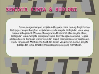 Selain pengembangan senjata nuklir, pada masa perang dingin kedua
blok juga mengembangkan senjata baru, yaitu senjata biologi dan kimia yang
dikenal sebagai ABC (Atomic, Biological and Chemical) atau senjata atom,
biologi dan kimia. Senjata biologi dan kimia dikembangkan oleh dua Negara
adidaya karena dianggap lebih murah dan bias di produksi secara missal dalam
waktu yang cepat. Meskipun terbuat dari bahan yang murah, namun senjata
biologi dan kimia tersebut merupakan senjata yang mematikan.
 