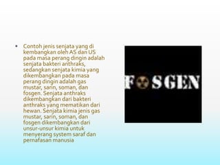  Contoh jenis senjata yang di
kembangkan oleh AS dan US
pada masa perang dingin adalah
senjata bakteri anthraks,
sedangkan senjata kimia yang
dikembangkan pada masa
perang dingin adalah gas
mustar, sarin, soman, dan
fosgen. Senjata anthraks
dikembangkan dari bakteri
anthraks yang mematikan dari
hewan. Senjata kimia jenis gas
mustar, sarin, soman, dan
fosgen dikembangkan dari
unsur-unsur kimia untuk
menyerang system saraf dan
pernafasan manusia
 