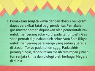  Pemakaian senjata kimia dengan dosis 1 milligram
dapat berakibat fatal bagi penderita. Pemakaian
gas mustar pernah digunakan oleh pemerintah irak
untuk menyerang suku kurdi pada tahun 1989. Gas
sarin pernah digunakan oleh sekte Aum Shin Rikyu
untuk menyerang para warga yang sedang berada
di stasiunTokyo pada tahun 1995. Pada akhir
perang dingin, diperkirakan masih tersimpan jutaan
ton senjata kimia dan biologi oleh berbagai Negara
di dunia
 
