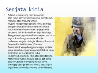 Senjata kimia
 Adalah senjata yang memanfaatkan
sifat racun senyawa kimia untuk membunuh,
melukai, atau melumpuhkan
musuh. Penggunaan senjata kimia berbeda
dengansenjata konvensional dan senjata
nuklir karena efek merusak senjata kimia
terutama bukan disebabkan daya ledaknya.
Penggunaan organisme hidup (sepertiantraks)
juga bukan dianggap senjata kimia,
melainkan senjata biologis. MenurutKonvensi
Senjata Kimia (Chemical Weapons
Convention), yang dianggap sebagai senjata
kimia adalah penggunaan produk toksik yang
dihasilkan oleh organisme hidup
(misalnya botulinum, risin, atau saksitoksin).
Menurut konvensi ini pula, segala zat kimia
beracun, tanpa mempedulikan asalnya,
dianggap sebagai senjata kimia, kecuali jika
digunakan untuk tujuan yang tidak dilarang.
 