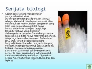 Senjata biologi
 Adalah senjata yang menggunakan
patogen (bakteri, virus,
atau organismepenghasil penyakit lainnya)
sebagai alat untuk membunuh, melukai, atau
melumpuhkan musuh. Dalam pengertian yang
lebih luas, senjata biologi tidak hanya
berupa organisme patogen, tetapi juga
toksin berbahaya yang dihasilkan
oleh organisme tertentu. Dalam kenyataanya,
senjata biologi tidak hanya menyerang manusia,
tetapi juga hewan dan tanaman. Pada tahun
1754-1760, terjadi peperangan antara
bangsa Britania Utara dan bangsa Indian yang
melibatkan penggunaan virus cacar. Ketika itu,
Britania Utara memberikan pakaian
dan selimut dari rumah sakit yang merawat
penderita cacar kepada bangsa Indian untuk
memusnahkan bangsa tersebut. Digunakan
negaraAmerika Serikat, Inggris, Rusia, Irak dan
Jepang.
 