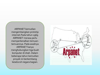 ARPANET kemudian
mengembangkan prototip
internet.Pada tahun 1969
ARPANET merasa perlu
memperkenalkan temuan-
temuannya. Pada awalnya
ARPANET hanya
menghubungkan tiga buah
komputer di Utah. Dalam
beberapa tahun kemudian
proyek ini berkembang
keseluruh negara bagian.
 