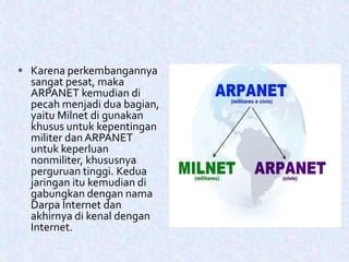  Karena perkembangannya
sangat pesat, maka
ARPANET kemudian di
pecah menjadi dua bagian,
yaitu Milnet di gunakan
khusus untuk kepentingan
militer dan ARPANET
untuk keperluan
nonmiliter, khususnya
perguruan tinggi. Kedua
jaringan itu kemudian di
gabungkan dengan nama
Darpa Internet dan
akhirnya di kenal dengan
Internet.
 